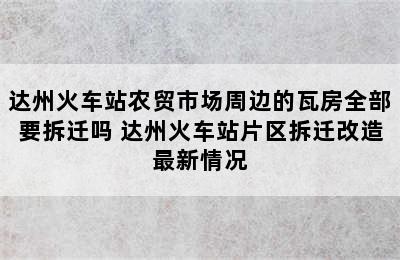 达州火车站农贸市场周边的瓦房全部要拆迁吗 达州火车站片区拆迁改造最新情况